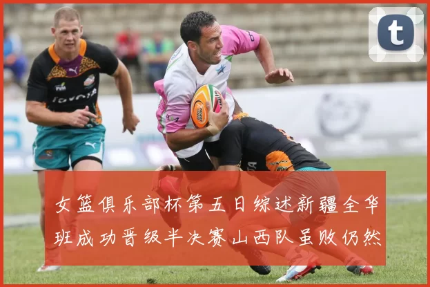 女篮俱乐部杯第五日综述新疆全华班成功晋级半决赛山西队虽败仍然晋级