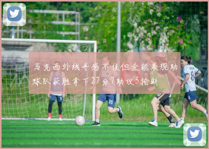 马克西外线手感不佳但全能表现助球队获胜拿下27分7助攻5抢断